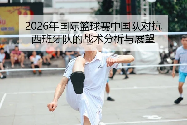 2026年国际篮球赛中国队对抗西班牙队的战术分析与展望