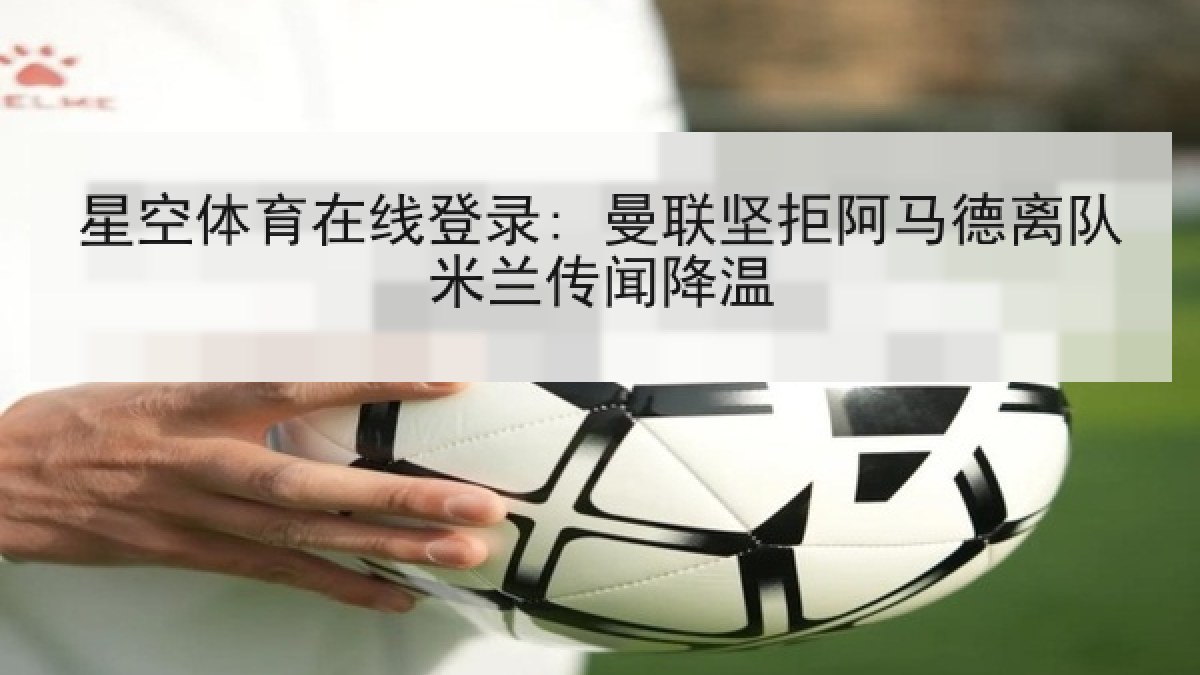 星空体育在线登录: 曼联坚拒阿马德离队米兰传闻降温