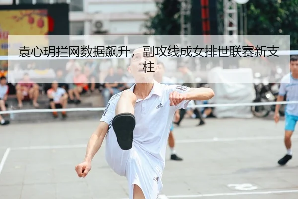 袁心玥拦网数据飙升，副攻线成女排世联赛新支柱