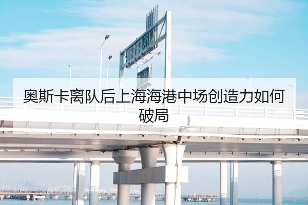 奥斯卡离队后上海海港中场创造力如何破局