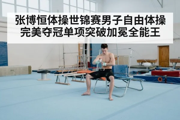 张博恒体操世锦赛男子自由体操完美夺冠单项突破加冕全能王